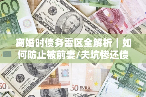 济南离婚时债务雷区全解析｜如何防止被前妻/夫坑惨还债？