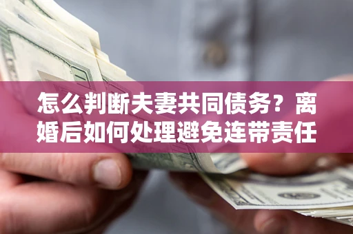 济南怎么判断夫妻共同债务？离婚后如何处理避免连带责任？