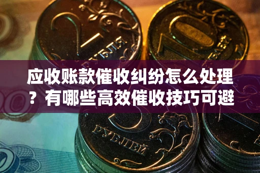 济南应收账款催收纠纷怎么处理？有哪些高效催收技巧可避免坏账？