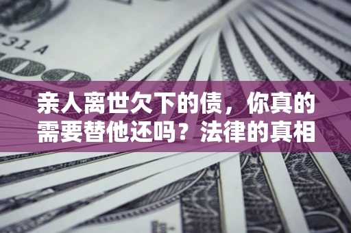 济南亲人离世欠下的债，你真的需要替他还吗？法律的真相或许与你想的不一样